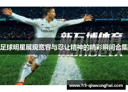 足球明星展现宽容与忍让精神的精彩瞬间合集 足球明星展现宽容与忍让精神的精彩瞬间合集
