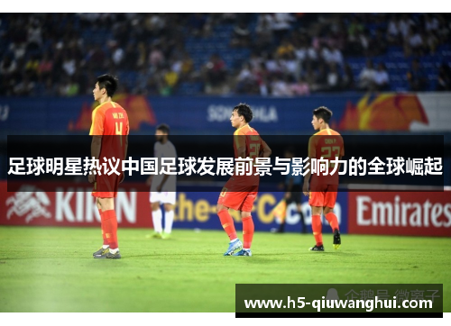 足球明星热议中国足球发展前景与影响力的全球崛起 足球明星热议中国足球发展前景与影响力的全球崛起