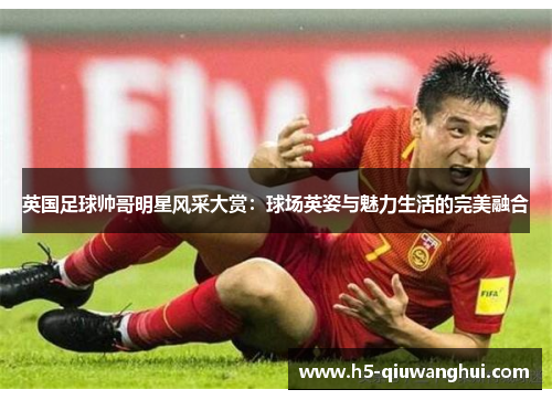英国足球帅哥明星风采大赏:球场英姿与魅力生活的完美融合 英国足球帅哥明星风采大赏:球场英姿与魅力生活的完美融合