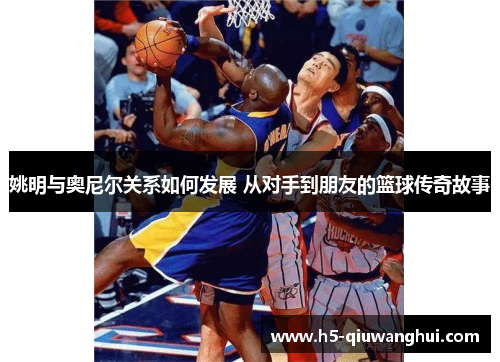 姚明与奥尼尔关系如何发展 从对手到朋友的篮球传奇故事 姚明与奥尼尔关系如何发展 从对手到朋友的篮球传奇故事