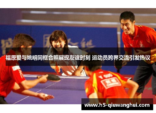 福原爱与姚明同框合照展现友谊时刻 运动员跨界交流引发热议