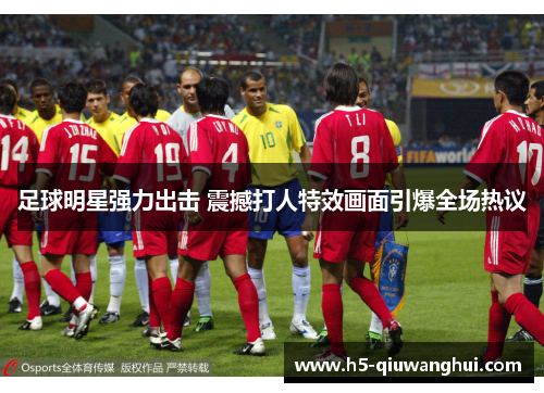 足球明星强力出击 震撼打人特效画面引爆全场热议 足球明星强力出击 震撼打人特效画面引爆全场热议