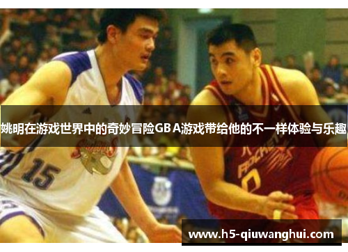 姚明在游戏世界中的奇妙冒险GBA游戏带给他的不一样体验与乐趣