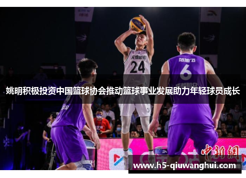姚明积极投资中国篮球协会推动篮球事业发展助力年轻球员成长