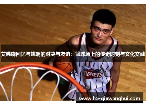 艾佛森回忆与姚明的对决与友谊：篮球场上的传奇时刻与文化交融