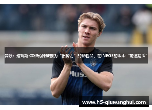 曼联:拉姆斯·霍伊伦德被视为“旧势力”的牺牲品,在INEOS的眼中“前途黯淡” 曼联:拉姆斯·霍伊伦德被视为“旧势力”的牺牲品,在INEOS的眼中“前途黯淡”